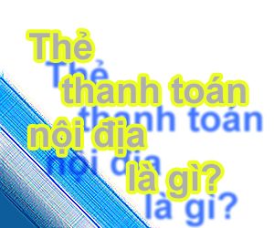 Tìm Hiểu Về Thẻ Thanh Toán Nội Địa Là Gì?