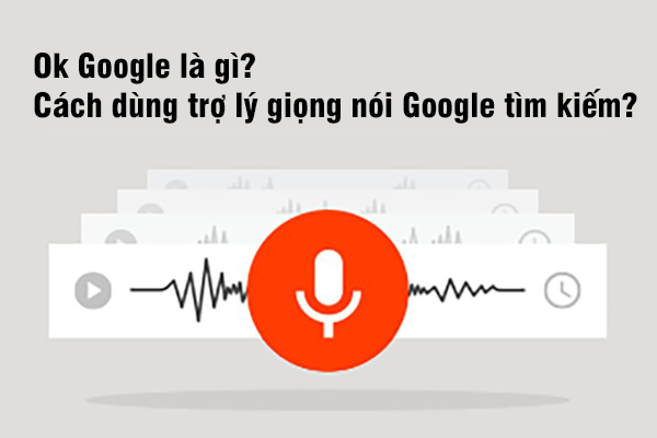 Ok Google là gì? Cách dùng trợ lý giọng nói Google tìm kiếm?